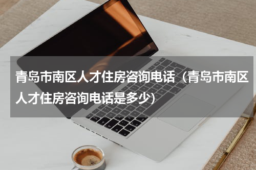 青岛市南区人才住房咨询电话（青岛市南区人才住房咨询电话是多少）