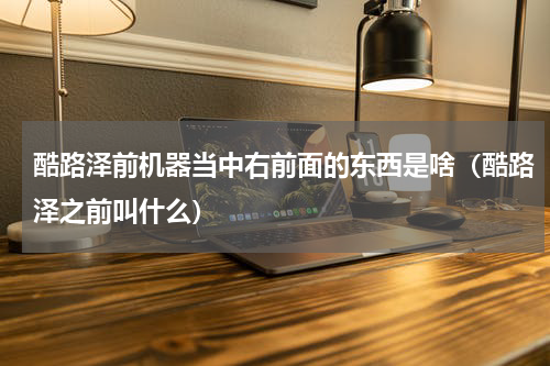 酷路泽前机器当中右前面的东西是啥（酷路泽之前叫什么）