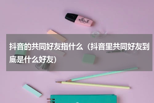 抖音的共同好友指什么（抖音里共同好友到底是什么好友）