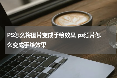 PS怎么将图片变成手绘效果 ps照片怎么变成手绘效果