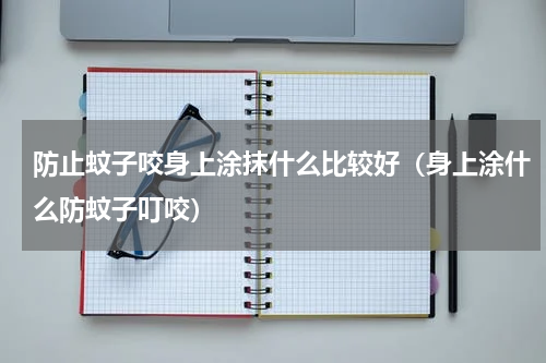 防止蚊子咬身上涂抹什么比较好（身上涂什么防蚊子叮咬）