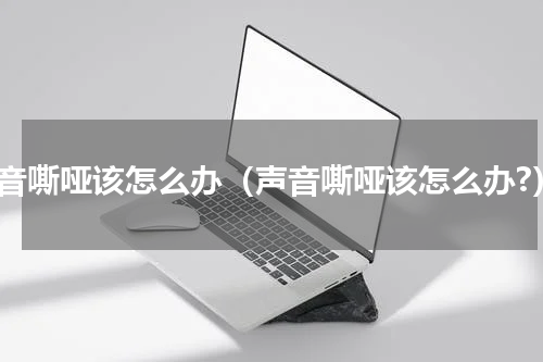 声音嘶哑该怎么办（声音嘶哑该怎么办?）