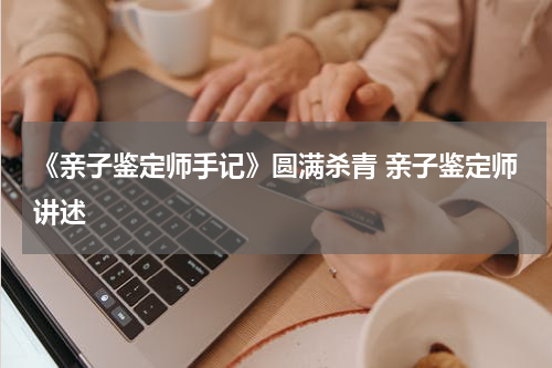 《亲子鉴定师手记》圆满杀青 亲子鉴定师讲述
