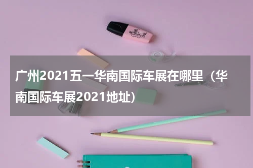 广州2021五一华南国际车展在哪里（华南国际车展2021地址）