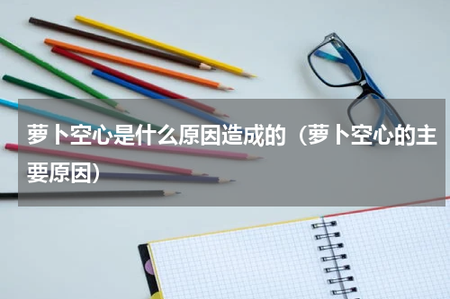 萝卜空心是什么原因造成的（萝卜空心的主要原因）