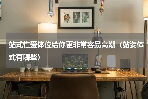 站式性爱体位给你更非常容易高潮（站姿体式有哪些）