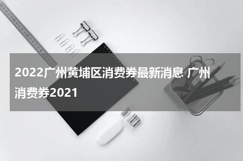 2022广州黄埔区消费券最新消息 广州消费券2021