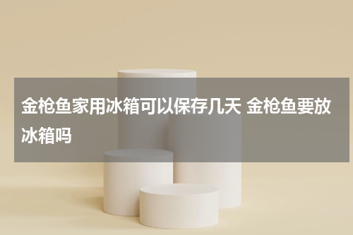金枪鱼家用冰箱可以保存几天 金枪鱼要放冰箱吗