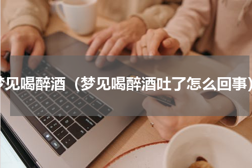梦见喝醉酒（梦见喝醉酒吐了怎么回事）