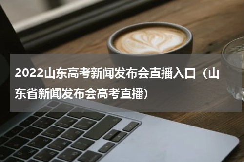 2022山东高考新闻发布会直播入口（山东省新闻发布会高考直播）
