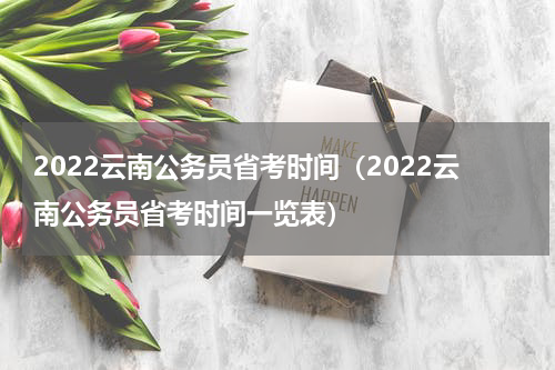 2022云南公务员省考时间（2022云南公务员省考时间一览表）