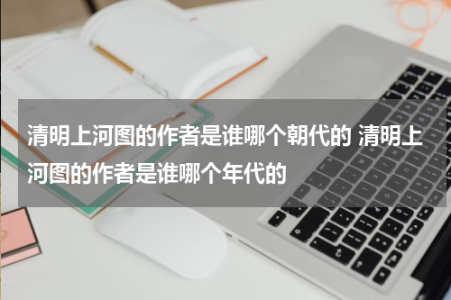 清明上河图的作者是谁哪个朝代的 清明上河图的作者是谁哪个年代的