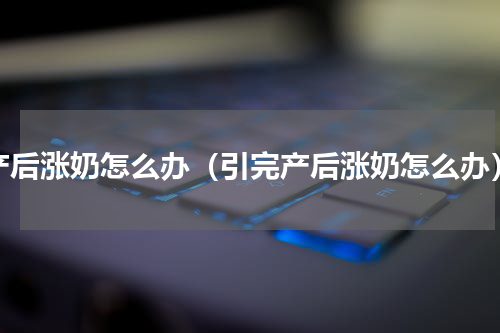 产后涨奶怎么办（引完产后涨奶怎么办）