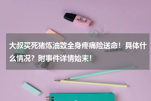 大叔买死猪炼油致全身疼痛险送命！具体什么情况？附事件详情始末！
