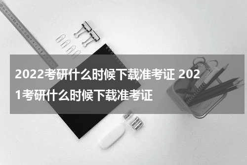 2022考研什么时候下载准考证 2021考研什么时候下载准考证