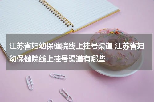 江苏省妇幼保健院线上挂号渠道 江苏省妇幼保健院线上挂号渠道有哪些