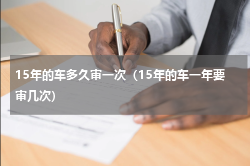 15年的车多久审一次（15年的车一年要审几次）
