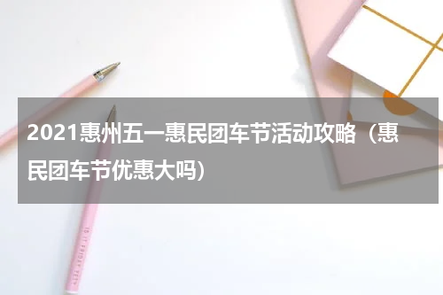 2021惠州五一惠民团车节活动攻略（惠民团车节优惠大吗）