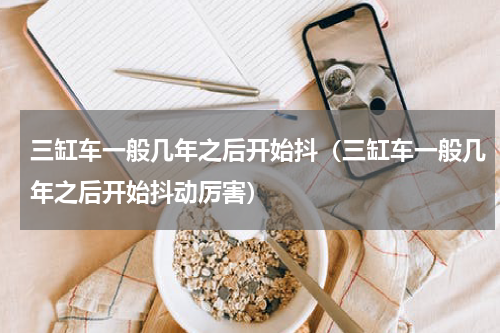 三缸车一般几年之后开始抖（三缸车一般几年之后开始抖动厉害）