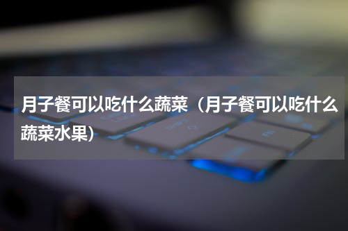 月子餐可以吃什么蔬菜（月子餐可以吃什么蔬菜水果）