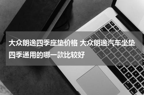 大众朗逸四季座垫价格 大众朗逸汽车坐垫四季通用的哪一款比较好