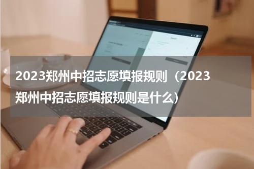 2023郑州中招志愿填报规则（2023郑州中招志愿填报规则是什么）