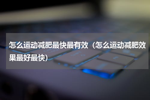 怎么运动减肥最快最有效（怎么运动减肥效果最好最快）