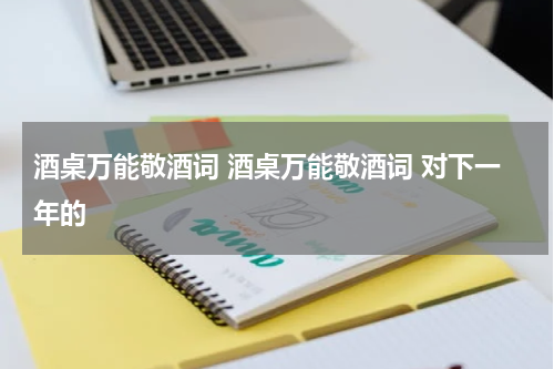 酒桌万能敬酒词 酒桌万能敬酒词 对下一年的