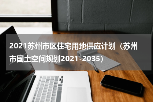 2021苏州市区住宅用地供应计划（苏州市国土空间规划2021-2035）