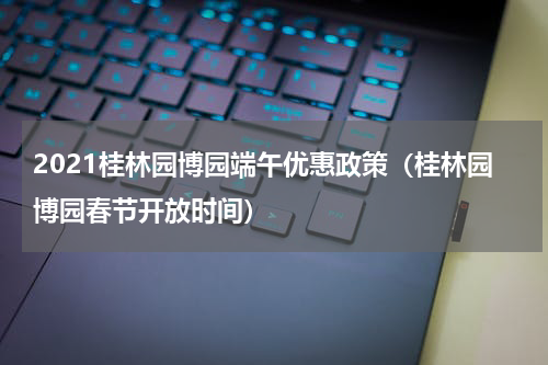 2021桂林园博园端午优惠政策（桂林园博园春节开放时间）