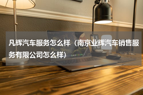 凡辉汽车服务怎么样（南京业辉汽车销售服务有限公司怎么样）