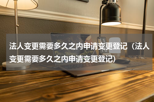 法人变更需要多久之内申请变更登记（法人变更需要多久之内申请变更登记）