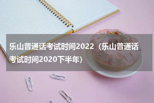 乐山普通话考试时间2022（乐山普通话考试时间2020下半年）