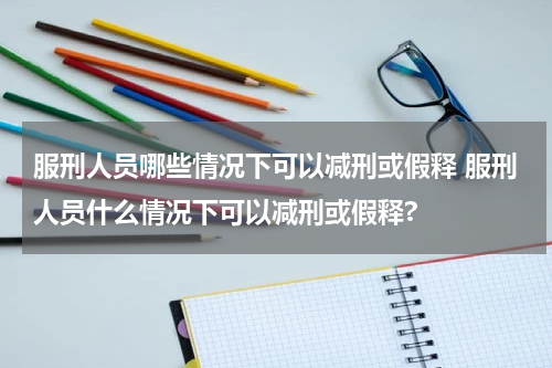 服刑人员哪些情况下可以减刑或假释 服刑人员什么情况下可以减刑或假释?
