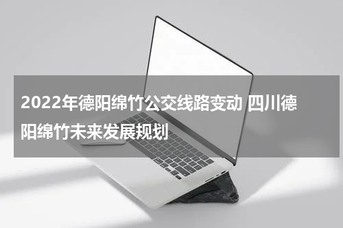2022年德阳绵竹公交线路变动 四川德阳绵竹未来发展规划