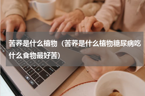 苦荞是什么植物（苦荞是什么植物糖尿病吃什么食物最好苦）