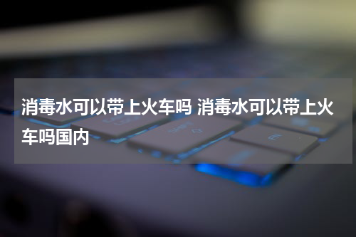 消毒水可以带上火车吗 消毒水可以带上火车吗国内