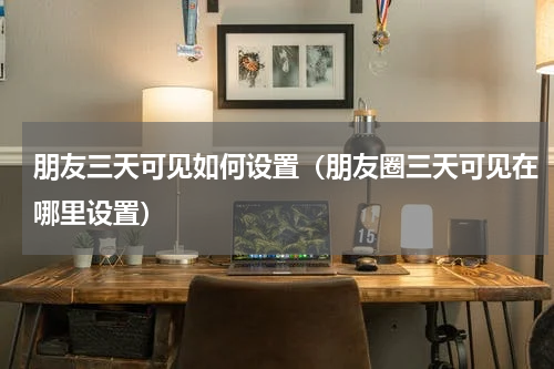 朋友三天可见如何设置（朋友圈三天可见在哪里设置）