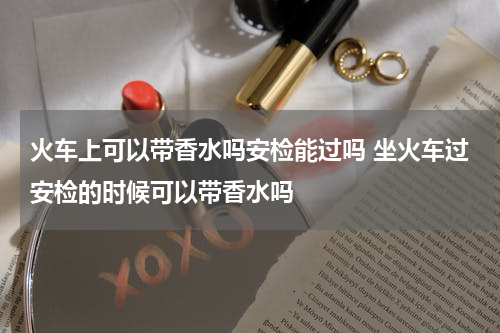 火车上可以带香水吗安检能过吗 坐火车过安检的时候可以带香水吗