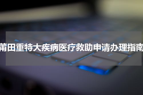 莆田重特大疾病医疗救助申请办理指南