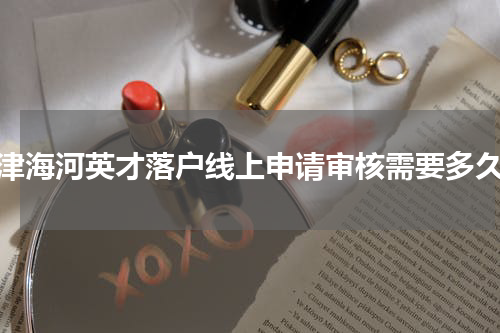 天津海河英才落户线上申请审核需要多久？