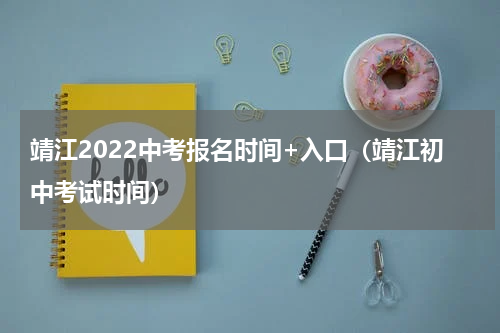 靖江2022中考报名时间+入口（靖江初中考试时间）