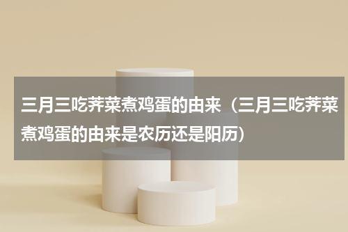 三月三吃荠菜煮鸡蛋的由来（三月三吃荠菜煮鸡蛋的由来是农历还是阳历）