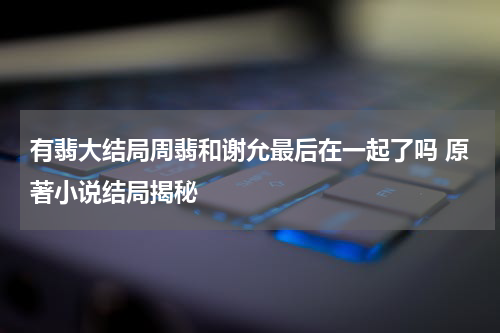 有翡大结局周翡和谢允最后在一起了吗 原著小说结局揭秘
