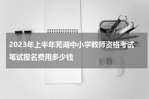2023年上半年芜湖中小学教师资格考试笔试报名费用多少钱