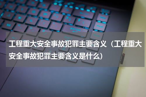 工程重大安全事故犯罪主要含义（工程重大安全事故犯罪主要含义是什么）