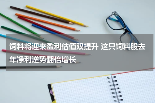饲料将迎来盈利估值双提升 这只饲料股去年净利逆势翻倍增长
