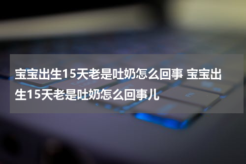 宝宝出生15天老是吐奶怎么回事 宝宝出生15天老是吐奶怎么回事儿