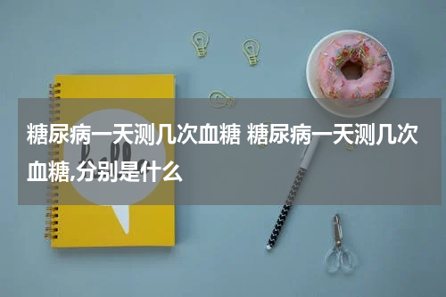 糖尿病一天测几次血糖 糖尿病一天测几次血糖,分别是什么