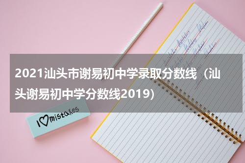 2021汕头市谢易初中学录取分数线（汕头谢易初中学分数线2019）